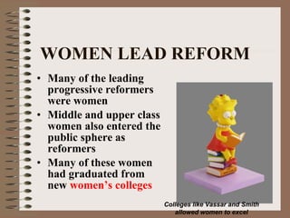 WOMEN LEAD REFORM Many of the leading progressive reformers were women Middle and upper class women also entered the public sphere as reformers Many of these women had graduated from new  women’s colleges Colleges like Vassar and Smith allowed women to excel 