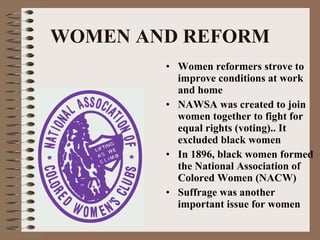 WOMEN AND REFORM Women reformers strove to improve conditions at work and home NAWSA was created to join women together to fight for equal rights (voting).. It excluded black women In 1896, black women formed the National Association of Colored Women (NACW) Suffrage was another important issue for women 