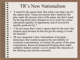 TR’s New Nationalism “ I stand for the square deal. But when I say that I am for the square deal, I mean not merely that I stand for fair play under the present rules of the game, but that I stand for having those rules changed so as to work for a more substantial equality of opportunity and of reward for equally good service.” “ I do not mean that I want a square deal for the man who remains poor because he has not got the energy to work for himself.” TR now proposed a New Nationalism of dynamic democracy that would recognize the inevitability of economic concentration; to counter the power of the giant corporations, Roosevelt proposed bringing them under complete federal control, so as to protect the interests of the laboring man and the consumer. 