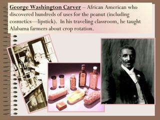 George Washington Carver  – African American who discovered hundreds of uses for the peanut (including cosmetics—lipstick).  In his traveling classroom, he taught Alabama farmers about crop rotation. 