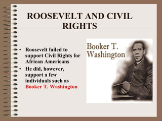 ROOSEVELT AND CIVIL RIGHTS Roosevelt failed to support Civil Rights for African Americans He did, however, support a few individuals such as  Booker T. Washington   