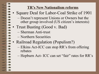 TR’s New Nationalism reforms Square Deal for Labor-Coal Strike of 1901 Doesn’t represent Unions or Owners but the other group involved (US citizen’s interests) Trust Busting (Good v. Bad) Sherman Anti-trust Northern Securities Railroad Regulation (Populism?) Elkins Act-ICC can stop RR’s from offering rebates Hepburn Act- ICC can set “fair” rates for RR’s 
