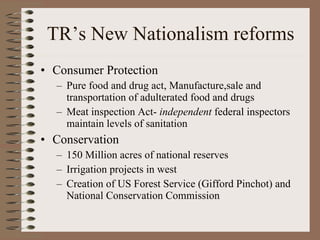TR’s New Nationalism reforms Consumer Protection Pure food and drug act, Manufacture,sale and transportation of adulterated food and drugs Meat inspection Act-  independent  federal inspectors maintain levels of sanitation Conservation 150 Million acres of national reserves Irrigation projects in west Creation of US Forest Service (Gifford Pinchot) and National Conservation Commission 