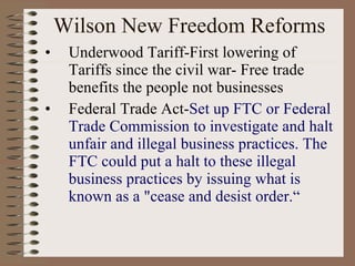 Wilson New Freedom Reforms Underwood Tariff-First lowering of Tariffs since the civil war- Free trade benefits the people not businesses Federal Trade Act- Set up FTC or Federal Trade Commission to investigate and halt unfair and illegal business practices. The FTC could put a halt to these illegal business practices by issuing what is known as a "cease and desist order.“ 