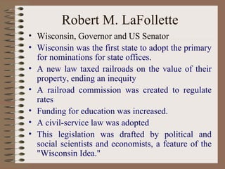 Robert M. LaFollette
• Wisconsin, Governor and US Senator
• Wisconsin was the first state to adopt the primary
  for nominations for state offices.
• A new law taxed railroads on the value of their
  property, ending an inequity
• A railroad commission was created to regulate
  rates
• Funding for education was increased.
• A civil-service law was adopted
• This legislation was drafted by political and
  social scientists and economists, a feature of the
  "Wisconsin Idea."
 