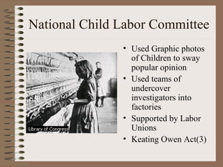 National Child Labor Committee
               • Used Graphic photos
                 of Children to sway
                 popular opinion
               • Used teams of
                 undercover
                 investigators into
                 factories
               • Supported by Labor
                 Unions
               • Keating Owen Act(3)
 