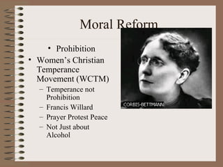 Moral Reform
    • Prohibition
• Women’s Christian
  Temperance
  Movement (WCTM)
  – Temperance not
    Prohibition
  – Francis Willard
  – Prayer Protest Peace
  – Not Just about
    Alcohol
 