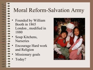 Moral Reform-Salvation Army
• Founded by William
  Booth in 1865
  London , modified in
  1880
• Soup Kitchens,
  Nurseries
• Encourage Hard work
  and Religion
• Missionary goals
• Today?
 