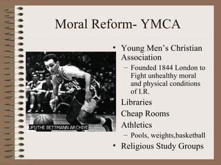Moral Reform- YMCA
        • Young Men’s Christian
          Association
          – Founded 1844 London to
            Fight unhealthy moral
            and physical conditions
            of I.R.
        • Libraries
        • Cheap Rooms
        • Athletics
          – Pools, weights,basketball
        • Religious Study Groups
 