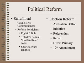 Political Reform
• State/Local            • Election Reform
  – Councils vs.           –   Australian Ballot
    Commissioners
  – Reform Politicians     –   Initiative
     • Fightin’ Bob        –   Referendum
     • Toledo’s Samuel     –   Recall
       “Golden Rule”
       Jones               –   Direct Primary
     • Charles Evans       –   17th Amendment
       Hughes
 