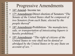 Progressive Amendments
• 16th Amend- Income tax
• 17th Amendment-Direct election of Senators “The
  Senate of the United States shall be composed of
  two Senators from each State, elected by the
  people thereof”
• 18th Amendment-Prohibition-”the manufacture,
  sale, or transportation of intoxicating liquors is
  hereby prohibited.”
• 19th Amendment- “The right of citizens of the
  United States to vote shall not be denied or
  abridged by the United States or by any State on
  account of sex. “
 