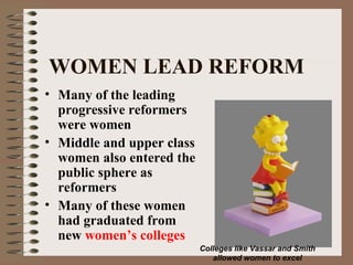 WOMEN LEAD REFORM
• Many of the leading
  progressive reformers
  were women
• Middle and upper class
  women also entered the
  public sphere as
  reformers
• Many of these women
  had graduated from
  new women’s colleges
                           Colleges like Vassar and Smith
                              allowed women to excel
 