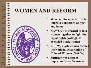 WOMEN AND REFORM
        • Women reformers strove to
          improve conditions at work
          and home
        • NAWSA was created to join
          women together to fight for
          equal rights (voting).. It
          excluded black women
        • In 1896, black women formed
          the National Association of
          Colored Women (NACW)
        • Suffrage was another
          important issue for women
 
