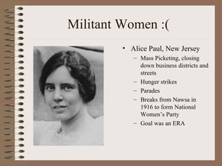Militant Women :(
         • Alice Paul, New Jersey
            – Mass Picketing, closing
              down business districts and
              streets
            – Hunger strikes
            – Parades
            – Breaks from Nawsa in
              1916 to form National
              Women’s Party
            – Goal was an ERA
 