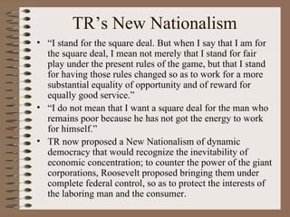 TR’s New Nationalism
• “I stand for the square deal. But when I say that I am for
  the square deal, I mean not merely that I stand for fair
  play under the present rules of the game, but that I stand
  for having those rules changed so as to work for a more
  substantial equality of opportunity and of reward for
  equally good service.”
• “I do not mean that I want a square deal for the man who
  remains poor because he has not got the energy to work
  for himself.”
• TR now proposed a New Nationalism of dynamic
  democracy that would recognize the inevitability of
  economic concentration; to counter the power of the giant
  corporations, Roosevelt proposed bringing them under
  complete federal control, so as to protect the interests of
  the laboring man and the consumer.
 