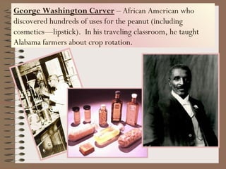 George Washington Carver – African American who
discovered hundreds of uses for the peanut (including
cosmetics—lipstick). In his traveling classroom, he taught
Alabama farmers about crop rotation.
 