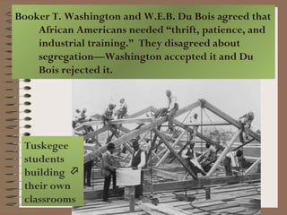 Booker T. Washington and W.E.B. Du Bois agreed that
    African Americans needed “thrift, patience, and
    industrial training.” They disagreed about
    segregation—Washington accepted it and Du
    Bois rejected it.




 Tuskegee
 students
 building 
 their own
 classrooms
 