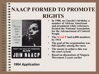 NAACP FORMED TO PROMOTE
         RIGHTS
                   •   In 1908, on Lincoln’s birthday a
                       number of African Americans
                       and prominent white reformers
                       formed the National Association
                       for the Advancement of Colored
                       People
                   •   The NAACP had 6,000 members
                       by 1914
                   •   The goal of the organization was
                       full equality among the races
                   •   The means to achieve this was
                       the court system
                   •   Based on discussions of Niagara
                       Movement 3 years earlier

1964 Application
 