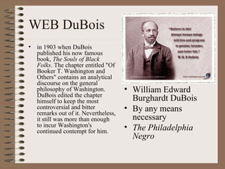 WEB DuBois
•   in 1903 when DuBois
    published his now famous
    book, The Souls of Black
    Folks. The chapter entitled "Of
    Booker T. Washington and
    Others" contains an analytical
    discourse on the general
    philosophy of Washington.          • William Edward
    DuBois edited the chapter
    himself to keep the most             Burghardt DuBois
    controversial and bitter           • By any means
    remarks out of it. Nevertheless,
    it still was more than enough        necessary
    to incur Washington's              • The Philadelphia
    continued contempt for him.
                                         Negro
 