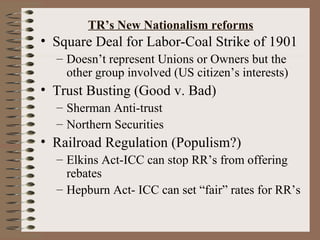 TR’s New Nationalism reforms
• Square Deal for Labor-Coal Strike of 1901
  – Doesn’t represent Unions or Owners but the
    other group involved (US citizen’s interests)
• Trust Busting (Good v. Bad)
  – Sherman Anti-trust
  – Northern Securities
• Railroad Regulation (Populism?)
  – Elkins Act-ICC can stop RR’s from offering
    rebates
  – Hepburn Act- ICC can set “fair” rates for RR’s
 