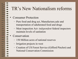 TR’s New Nationalism reforms
• Consumer Protection
  – Pure food and drug act, Manufacture,sale and
    transportation of adulterated food and drugs
  – Meat inspection Act- independent federal inspectors
    maintain levels of sanitation
• Conservation
  – 150 Million acres of national reserves
  – Irrigation projects in west
  – Creation of US Forest Service (Gifford Pinchot) and
    National Conservation Commission
 