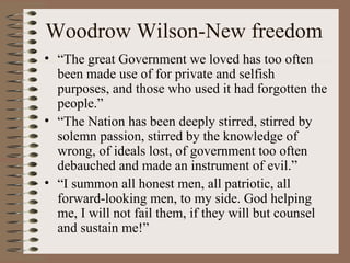 Woodrow Wilson-New freedom
• “The great Government we loved has too often
  been made use of for private and selfish
  purposes, and those who used it had forgotten the
  people.”
• “The Nation has been deeply stirred, stirred by
  solemn passion, stirred by the knowledge of
  wrong, of ideals lost, of government too often
  debauched and made an instrument of evil.”
• “I summon all honest men, all patriotic, all
  forward-looking men, to my side. God helping
  me, I will not fail them, if they will but counsel
  and sustain me!”
 