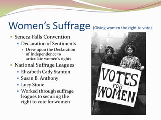 Women’s Suffrage (Giving women the right to vote)
 Seneca Falls Convention
    Declaration of Sentiments
        Drew upon the Declaration
         of Independence to
         articulate women’s rights
 National Suffrage Leagues
    Elizabeth Cady Stanton
    Susan B. Anthony
    Lucy Stone
    Worked through suffrage
     leagues to securing the
     right to vote for women
 
