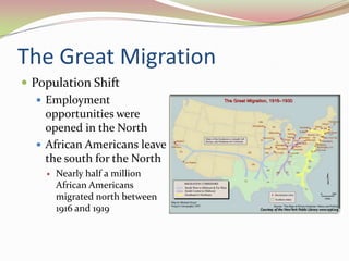 The Great Migration
 Population Shift
    Employment
     opportunities were
     opened in the North
    African Americans leave
     the south for the North
       Nearly half a million
        African Americans
        migrated north between
        1916 and 1919
 