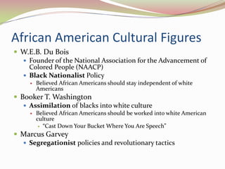 African American Cultural Figures
 W.E.B. Du Bois
   Founder of the National Association for the Advancement of
    Colored People (NAACP)
   Black Nationalist Policy
        Believed African Americans should stay independent of white
         Americans
 Booker T. Washington
    Assimilation of blacks into white culture
        Believed African Americans should be worked into white American
         culture
           “Cast Down Your Bucket Where You Are Speech”

 Marcus Garvey
   Segregationist policies and revolutionary tactics
 