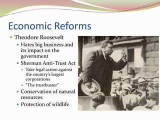 Economic Reforms
 Theodore Roosevelt
    Hates big business and
     its impact on the
     government
    Sherman Anti-Trust Act
       Take legal action against
        the country’s largest
        corporations
       “The trustbuster”
   Conservation of natural
    resources
   Protection of wildlife
 