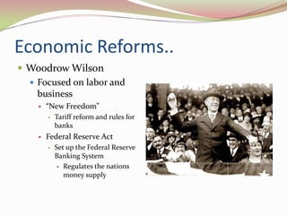 Economic Reforms..
 Woodrow Wilson
   Focused on labor and
    business
       “New Freedom”
           Tariff reform and rules for
            banks
       Federal Reserve Act
           Set up the Federal Reserve
            Banking System
              Regulates the nations
               money supply
 