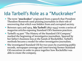 Ida Tarbell’s Role as a “Muckraker”
 The term “muckraker” originated from a speech that President

Theodore Roosevelt used praising journalists in their role of
uncovering that which was hidden from and corrupted society.
 Between 1902 and 1904, Ida Tarbell (1857-1944) wrote a series of
magazine articles exposing Standard Oil’s business practices.
 Tarbell’s 19 part “The History of the Standard Oil Company”
marked the beginning of investigative journalism. Spurred by
her father’s business loss at the hands of Rockefeller, Tarbell’s
methods became a model for other investigative journalists.
 She investigated Standard Oil for two years by examining public
records, newspaper coverage and interviewing former Standard
Oil executives in order to piece together how Rockefeller was
able to create the company.

 