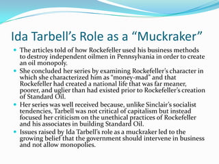 Ida Tarbell’s Role as a “Muckraker”
 The articles told of how Rockefeller used his business methods

to destroy independent oilmen in Pennsylvania in order to create
an oil monopoly.
 She concluded her series by examining Rockefeller’s character in
which she characterized him as “money-mad” and that
Rockefeller had created a national life that was far meaner,
poorer, and uglier than had existed prior to Rockefeller’s creation
of Standard Oil.
 Her series was well received because, unlike Sinclair’s socialist
tendencies, Tarbell was not critical of capitalism but instead
focused her criticism on the unethical practices of Rockefeller
and his associates in building Standard Oil.
 Issues raised by Ida Tarbell’s role as a muckraker led to the
growing belief that the government should intervene in business
and not allow monopolies.

 