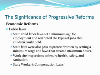 The Significance of Progressive Reforms
Economic Reforms
 Labor laws
 State child labor laws set a minimum age for

employment and restricted the types of jobs that
children could hold.
 State laws were also pass to protect women by setting a
minimum wage and laws that created maximum hours.
 Work site inspections to insure health, safety, and
sanitation.
 State Worker’s Compensation Laws

 