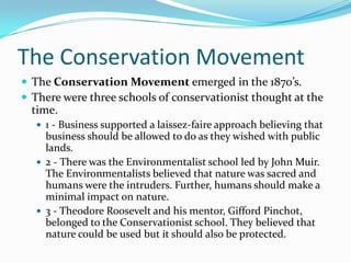 The Conservation Movement
 The Conservation Movement emerged in the 1870’s.
 There were three schools of conservationist thought at the

time.
 1 - Business supported a laissez-faire approach believing that

business should be allowed to do as they wished with public
lands.
 2 - There was the Environmentalist school led by John Muir.
The Environmentalists believed that nature was sacred and
humans were the intruders. Further, humans should make a
minimal impact on nature.
 3 - Theodore Roosevelt and his mentor, Gifford Pinchot,
belonged to the Conservationist school. They believed that
nature could be used but it should also be protected.

 