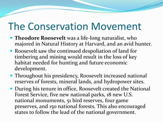 The Conservation Movement
 Theodore Roosevelt was a life-long naturalist, who

majored in Natural History at Harvard, and an avid hunter.
 Roosevelt saw the continued despoliation of land for
timbering and mining would result in the loss of key
habitat needed for hunting and future economic
development.
 Throughout his presidency, Roosevelt increased national
reserves of forests, mineral lands, and hydropower sites.
 During his tenure in office, Roosevelt created the National
Forest Service, five new national parks, 18 new U.S.
national monuments, 51 bird reserves, four game
preserves, and 150 national forests. This also encouraged
states to follow the lead of the national government.

 