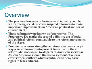 Overview
 The perceived excesses of business and industry coupled

with growing social concerns inspired reformers to make
important improvements in America’s political and social
environment.
 These reformers were known as Progressives. The
Progressive Era marks the second definitive era of social
and political reform, comparable to the reform movements
of the 1840’s.
 Progressive reforms strengthened American democracy in
ways carried forward into present times. Sadly, these
reforms did not extend to all parts of American society as
African Americans found themselves left out of reform
efforts when southern whites continued to deny basic
rights to black citizens.

 