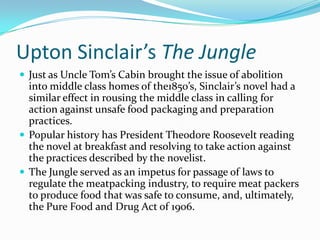 Upton Sinclair’s The Jungle
 Just as Uncle Tom’s Cabin brought the issue of abolition

into middle class homes of the1850’s, Sinclair’s novel had a
similar effect in rousing the middle class in calling for
action against unsafe food packaging and preparation
practices.
 Popular history has President Theodore Roosevelt reading
the novel at breakfast and resolving to take action against
the practices described by the novelist.
 The Jungle served as an impetus for passage of laws to
regulate the meatpacking industry, to require meat packers
to produce food that was safe to consume, and, ultimately,
the Pure Food and Drug Act of 1906.

 