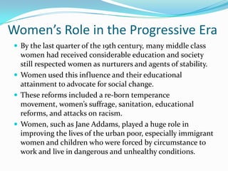 Women’s Role in the Progressive Era
 By the last quarter of the 19th century, many middle class

women had received considerable education and society
still respected women as nurturers and agents of stability.
 Women used this influence and their educational
attainment to advocate for social change.
 These reforms included a re-born temperance
movement, women’s suffrage, sanitation, educational
reforms, and attacks on racism.
 Women, such as Jane Addams, played a huge role in
improving the lives of the urban poor, especially immigrant
women and children who were forced by circumstance to
work and live in dangerous and unhealthy conditions.

 