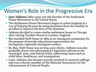 Women’s Role in the Progressive Era
 Jane Addams (1860-1935) was the founder of the Settlement







House Movement in the United States.
The Settlement House Movement began in urban England as a
way of helping the poor by using donations from the wealthy in
an effort to improve the lives of the destitute.
Addams decided to create similar settlement house in Chicago
after visiting Toynbee House in London, England.
She founded Hull House in 1889 in an immigrant community for
the purpose of provide educational opportunities for
immigrants, especially immigrant women.
By 1893, Hull House was serving 2000 clients. Addams was also
gradually drawn into advocating for legislative reforms at the
municipal, state, and federal levels, addressing issues such as
child labor, healthcare, and immigration.
Later, Addams also became actively involved in women’s suffrage
and was a charter member of the National Association for the
Advancement of Colored People.

 