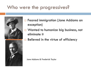 Who were the progressives?






Feared immigration (Jane Addams an
exception)
Wanted to humanize big business, not
eliminate it
Believed in the virtue of efficiency

Jane Addams & Frederick Taylor

 