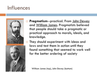 Influences




Pragmatism--practical. From John Dewey
and William James. Pragmatists believed
that people should take a pragmatic or
practical approach to morals, ideals, and
knowledge.
They should experiment with ideas and
laws and test them in action until they
found something that seemed to work well
for the better ordering of society

William James (top), John Dewey (bottom)

 
