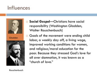 Influences


Gladden

Rauschenbusch



Social Gospel—Christians have social
responsibility (Washington Gladden,
Walter Rauschenbusch)
Goals of the movement were ending child
labor, a weekly day off, a living wage,
improved working conditions for women,
and religious/moral education for the
poor. Because they stressed God’s love for
all over damnation, it was known as a
“church of love.”

 
