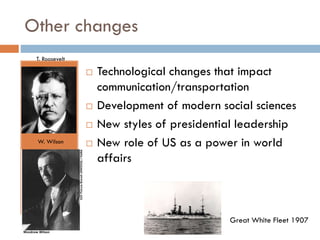 Other changes
T. Roosevelt






W. Wilson



Technological changes that impact
communication/transportation
Development of modern social sciences
New styles of presidential leadership
New role of US as a power in world
affairs

Great White Fleet 1907

 