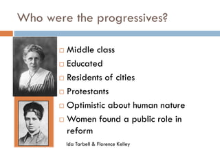 Who were the progressives?
Middle class
 Educated
 Residents of cities
 Protestants
 Optimistic about human nature
 Women found a public role in
reform


Ida Tarbell & Florence Kelley

 