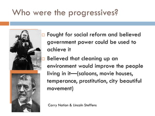 Who were the progressives?




Fought for social reform and believed
government power could be used to
achieve it
Believed that cleaning up an
environment would improve the people
living in it—(saloons, movie houses,
temperance, prostitution, city beautiful
movement)
Carry Nation & Lincoln Steffens

 