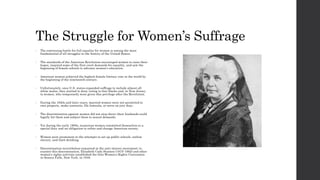 The Struggle for Women’s Suffrage 
• The continuing battle for full equality for women is among the most 
fundamental of all struggles in the history of the United States. 
• The standards of the American Revolution encouraged women to raise their 
hopes, inspired some of the first overt demands for equality, and saw the 
beginning of female schools to advance women’s education. 
• American women achieved the highest female literacy rate in the world by 
the beginning of the nineteenth century. 
• Unfortunately, once U.S. states expanded suffrage to include almost all 
white males, they started to deny voting to free blacks and, in New Jersey, 
to women, who temporarily were given this privilege after the Revolution. 
• During the 1820s and later years, married women were not permitted to 
own property, make contracts, file lawsuits, or serve on jury duty. 
• The discrimination against women did not stop there; their husbands could 
legally hit them and subject them to sexual demands. 
• Yet during the early 1800s, numerous women committed themselves to a 
special duty and an obligation to refine and change American society. 
• Women were prominent in the attempts to set up public schools, outlaw 
slavery, and limit drinking. 
• Discrimination nevertheless remained in the anti-slavery movement; to 
counter this discrimination, Elizabeth Cady Stanton (1815-1902) and other 
women’s rights activists established the first Women’s Rights Convention 
in Seneca Falls, New York, in 1848. 
 