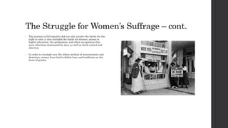 The Struggle for Women’s Suffrage – cont. 
• The journey to full equality did not only involve the battle for the 
right to vote; it also included the battle for divorce, access to 
higher education, the professions, and other occupations that 
were otherwise dominated by men, as well as birth control and 
abortion. 
• In order to triumph over the oldest method of mistreatment and 
demotion, women have had to defeat laws and traditions on the 
basis of gender. 
 