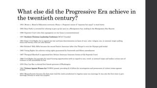 What else did the Progressive Era achieve in 
the twentieth century? 
• 1954: Brown v. Board of Education overturns Plessy v. Furgeson; notion of “separate but equal” is stuck down 
• 1955: Rosa Parks is arrested for refusing to give up her seat on a Montgomery bus, leading to the Montgomery Bus Boycott 
• 1956: Supreme Court rules that segregation on city buses is unconstitutional 
• 1957: Southern Christian Leadership Conference (SCLC) founded 
• 1964 (July): Civil Rights Act is signed into law and bans discrimination on basis of race, color, religion, sex, or national origin; polling 
taxes and literacy tests are also banned 
• 1964 (October): Billy Mills becomes the second Native American (after Jim Thorpe) to win the Olympic gold medal 
• 1965: Voting Rights Act enforces voting rights guaranteed by fourteenth and fifteen amendments 
• 1967: Thurgood Marshall is appointed first African American Associate Justice of the Supreme Court 
• 1968: Civil Rights Act provides for equal housing opportunities with no regard to race, creed, or national origin and makes c ertain acts of 
violence or fear punishable by law 
• 1976: Dixy Lee Ray is elected first female governor of Washington 
• 1994: Violence Against Women Act (VAWA) passed, providing $1.6 billion for investigation and prosecution of violent crimes against 
women 
• 2004: Massachusetts becomes the first state (and the sixth jurisdiction) to legalize same-sex marriage (it was also the first state to give 
marriage licenses to same-sex couples) 
 