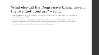 What else did the Progressive Era achieve in 
the twentieth century? – cont. 
• 2006: Deval Patrick is elected the first African American governor of Massachusetts, and second in the U.S. after P. B. S. 
Pinchback (Louisiana) in 1872 
• 2008: Barack Obama is elected president, making him the first African American to hold the office (before he won the 
Democratic nomination in June of that year, Hillary Clinton was widely perceived to become the first female president) 
• 2012: Elizabeth Warren is elected the first female senator from Massachusetts 
 